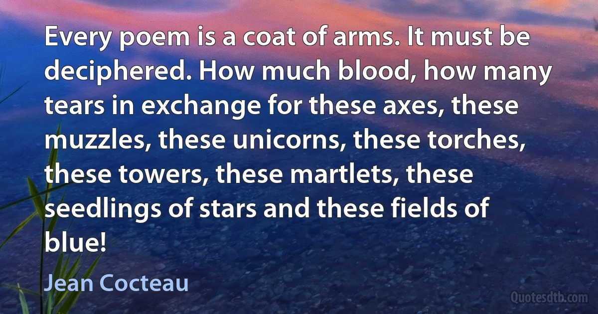 Every poem is a coat of arms. It must be deciphered. How much blood, how many tears in exchange for these axes, these muzzles, these unicorns, these torches, these towers, these martlets, these seedlings of stars and these fields of blue! (Jean Cocteau)