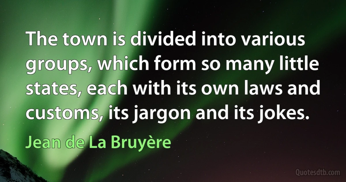 The town is divided into various groups, which form so many little states, each with its own laws and customs, its jargon and its jokes. (Jean de La Bruyère)