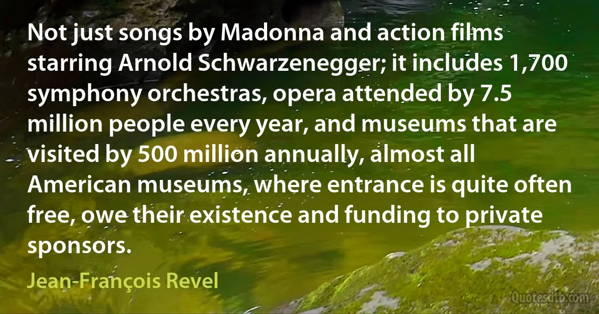 Not just songs by Madonna and action films starring Arnold Schwarzenegger; it includes 1,700 symphony orchestras, opera attended by 7.5 million people every year, and museums that are visited by 500 million annually, almost all American museums, where entrance is quite often free, owe their existence and funding to private sponsors. (Jean-François Revel)