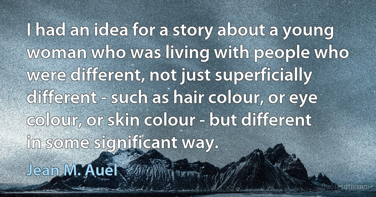 I had an idea for a story about a young woman who was living with people who were different, not just superficially different - such as hair colour, or eye colour, or skin colour - but different in some significant way. (Jean M. Auel)