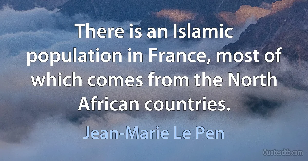 There is an Islamic population in France, most of which comes from the North African countries. (Jean-Marie Le Pen)