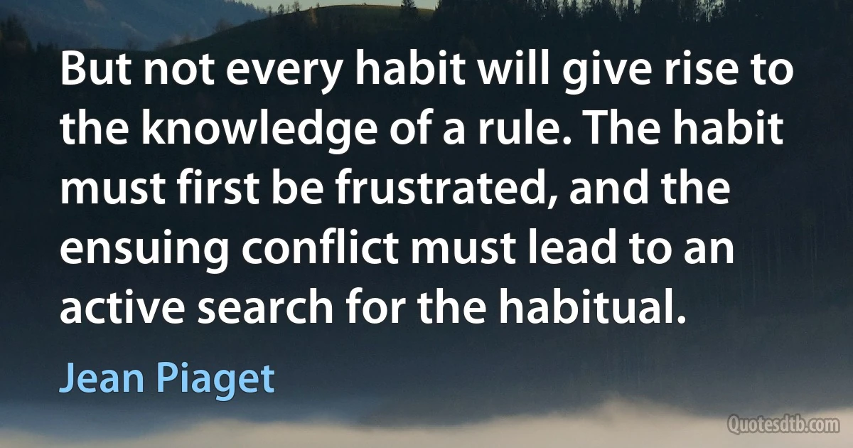 But not every habit will give rise to the knowledge of a rule. The habit must first be frustrated, and the ensuing conflict must lead to an active search for the habitual. (Jean Piaget)