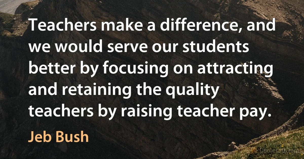 Teachers make a difference, and we would serve our students better by focusing on attracting and retaining the quality teachers by raising teacher pay. (Jeb Bush)