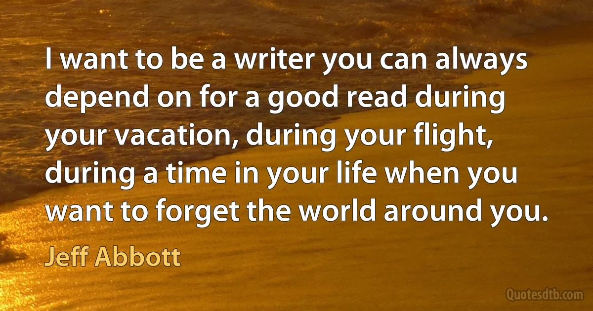 I want to be a writer you can always depend on for a good read during your vacation, during your flight, during a time in your life when you want to forget the world around you. (Jeff Abbott)