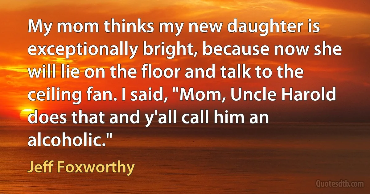 My mom thinks my new daughter is exceptionally bright, because now she will lie on the floor and talk to the ceiling fan. I said, "Mom, Uncle Harold does that and y'all call him an alcoholic." (Jeff Foxworthy)