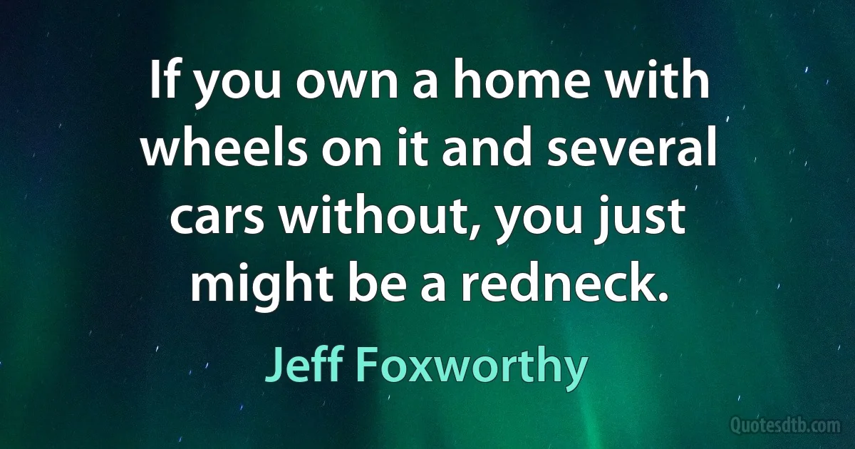 If you own a home with wheels on it and several cars without, you just might be a redneck. (Jeff Foxworthy)