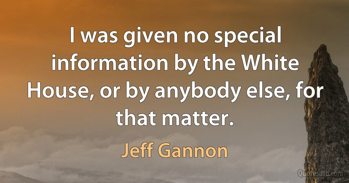 I was given no special information by the White House, or by anybody else, for that matter. (Jeff Gannon)