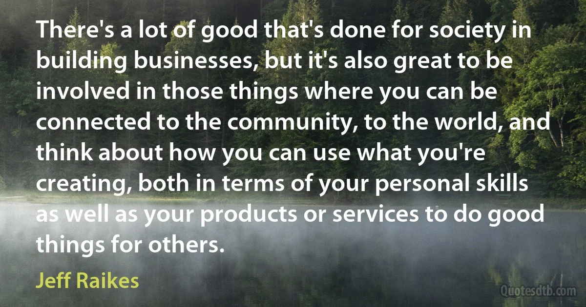 There's a lot of good that's done for society in building businesses, but it's also great to be involved in those things where you can be connected to the community, to the world, and think about how you can use what you're creating, both in terms of your personal skills as well as your products or services to do good things for others. (Jeff Raikes)