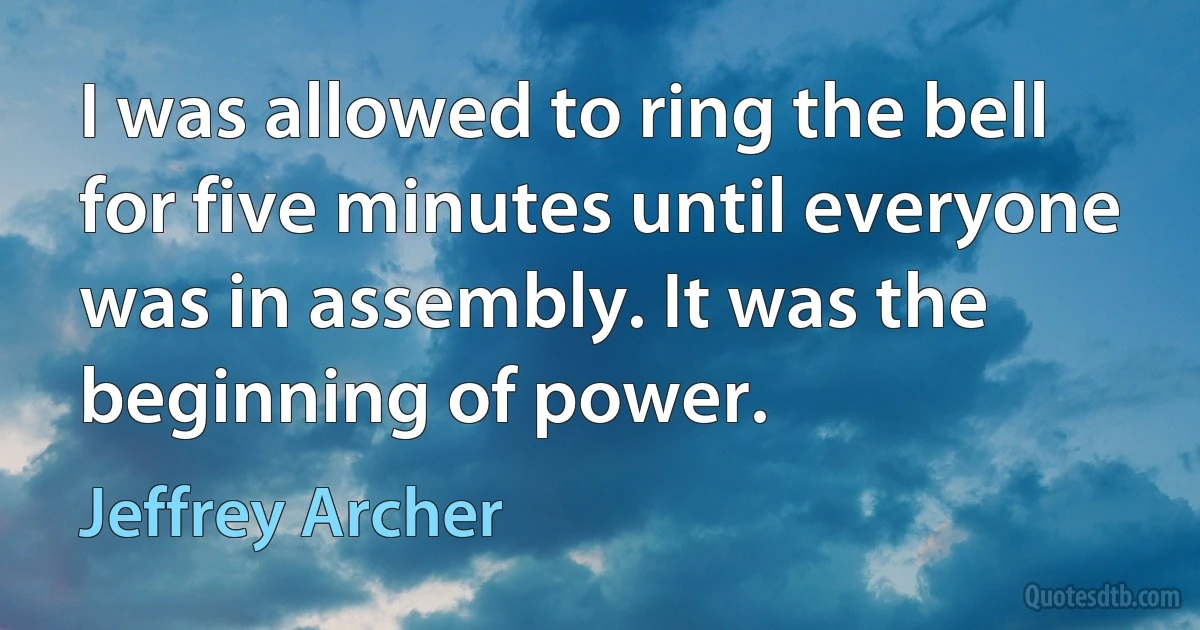 I was allowed to ring the bell for five minutes until everyone was in assembly. It was the beginning of power. (Jeffrey Archer)