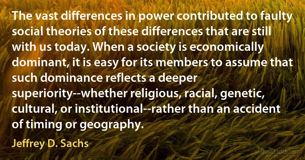 The vast differences in power contributed to faulty social theories of these differences that are still with us today. When a society is economically dominant, it is easy for its members to assume that such dominance reflects a deeper superiority--whether religious, racial, genetic, cultural, or institutional--rather than an accident of timing or geography. (Jeffrey D. Sachs)