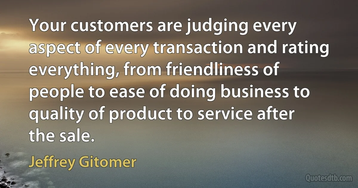 Your customers are judging every aspect of every transaction and rating everything, from friendliness of people to ease of doing business to quality of product to service after the sale. (Jeffrey Gitomer)