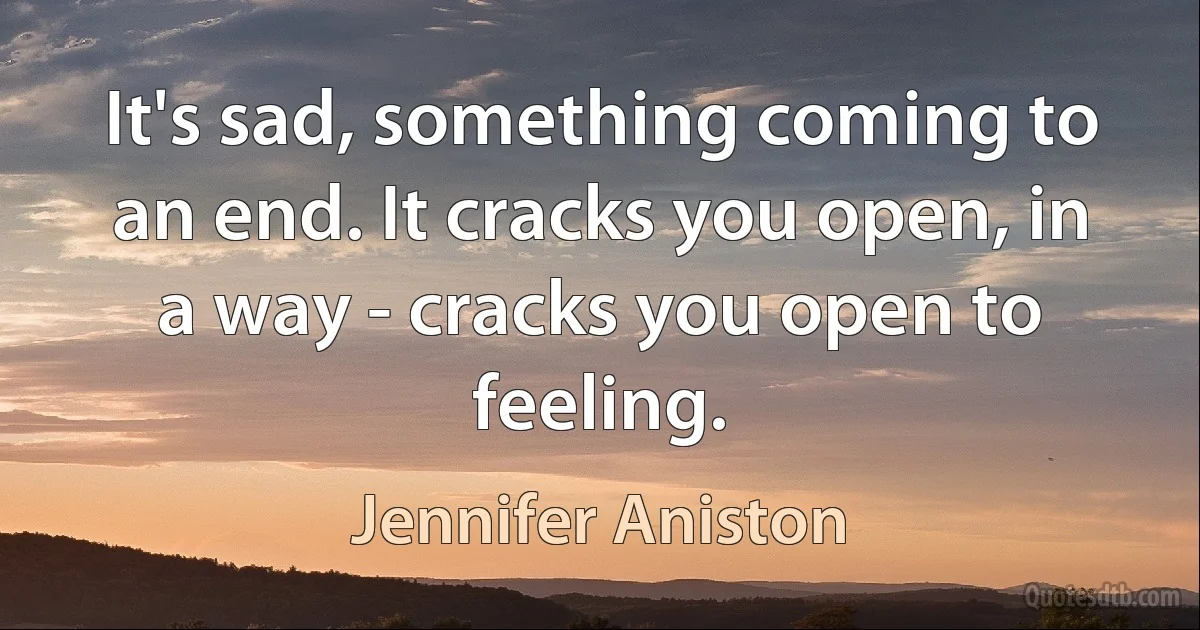 It's sad, something coming to an end. It cracks you open, in a way - cracks you open to feeling. (Jennifer Aniston)