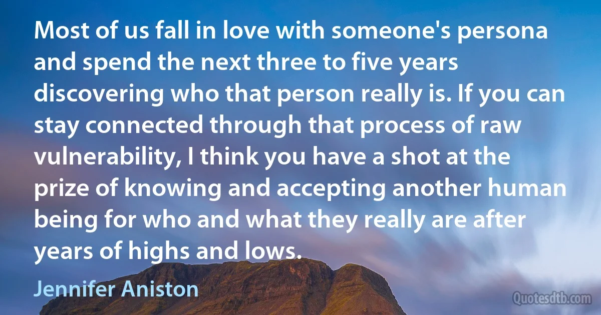 Most of us fall in love with someone's persona and spend the next three to five years discovering who that person really is. If you can stay connected through that process of raw vulnerability, I think you have a shot at the prize of knowing and accepting another human being for who and what they really are after years of highs and lows. (Jennifer Aniston)