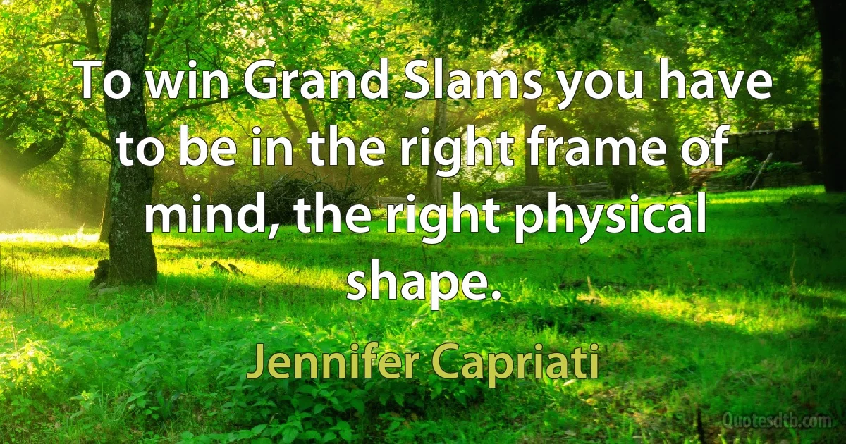 To win Grand Slams you have to be in the right frame of mind, the right physical shape. (Jennifer Capriati)