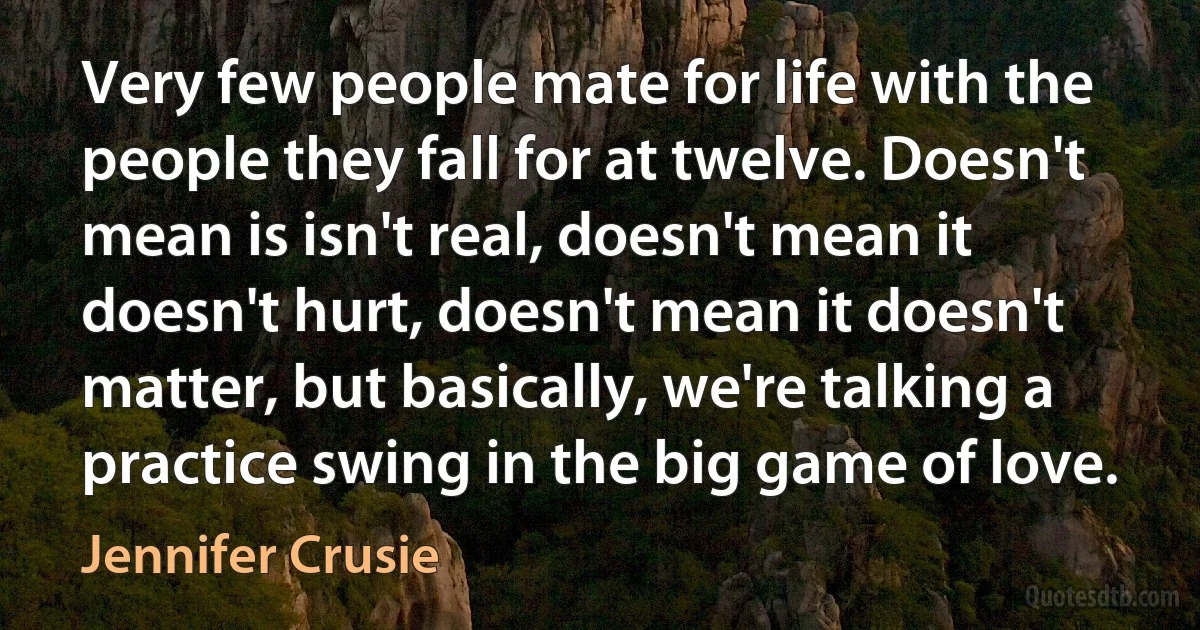 Very few people mate for life with the people they fall for at twelve. Doesn't mean is isn't real, doesn't mean it doesn't hurt, doesn't mean it doesn't matter, but basically, we're talking a practice swing in the big game of love. (Jennifer Crusie)