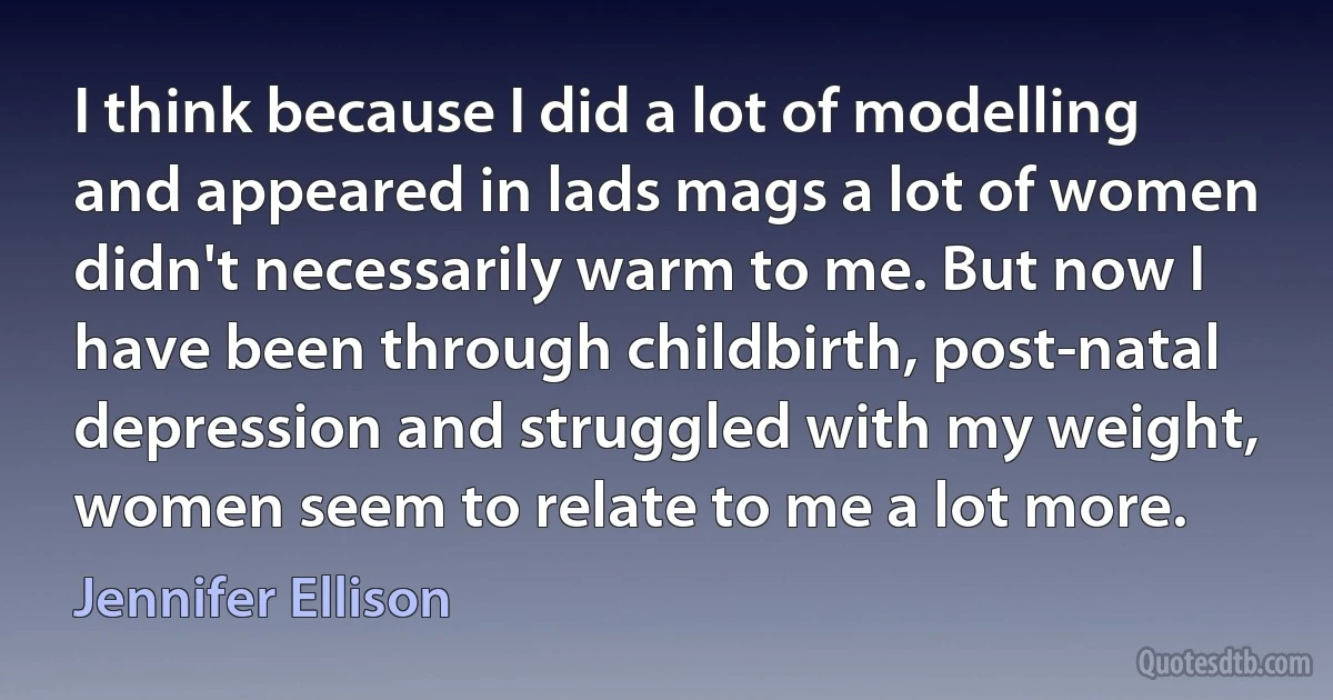 I think because I did a lot of modelling and appeared in lads mags a lot of women didn't necessarily warm to me. But now I have been through childbirth, post-natal depression and struggled with my weight, women seem to relate to me a lot more. (Jennifer Ellison)