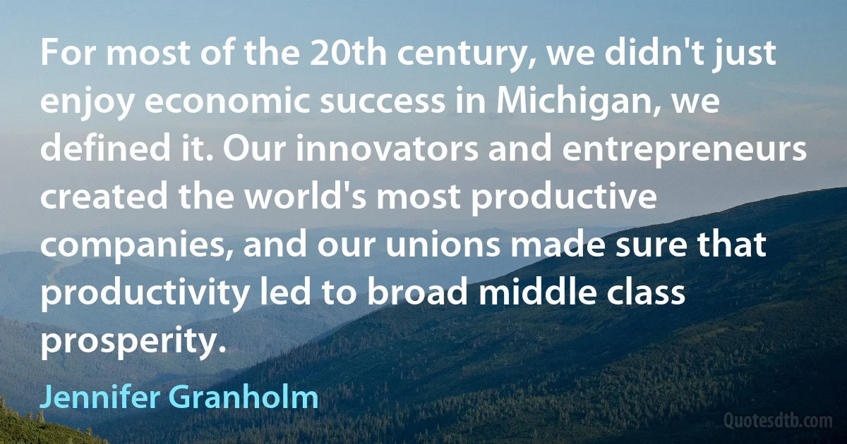 For most of the 20th century, we didn't just enjoy economic success in Michigan, we defined it. Our innovators and entrepreneurs created the world's most productive companies, and our unions made sure that productivity led to broad middle class prosperity. (Jennifer Granholm)