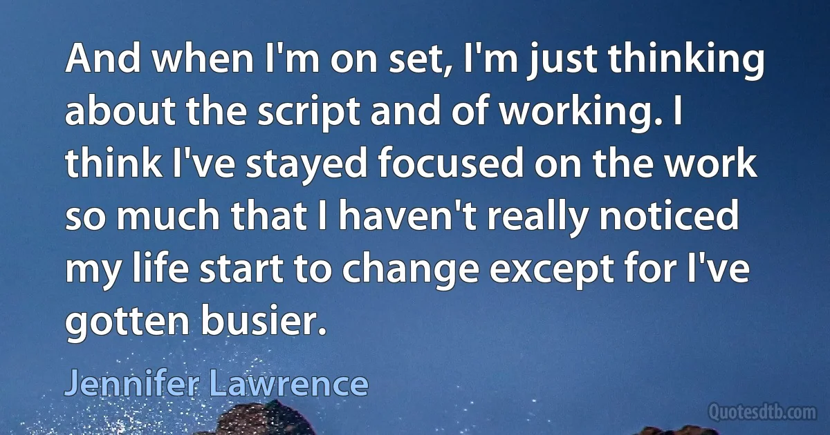 And when I'm on set, I'm just thinking about the script and of working. I think I've stayed focused on the work so much that I haven't really noticed my life start to change except for I've gotten busier. (Jennifer Lawrence)