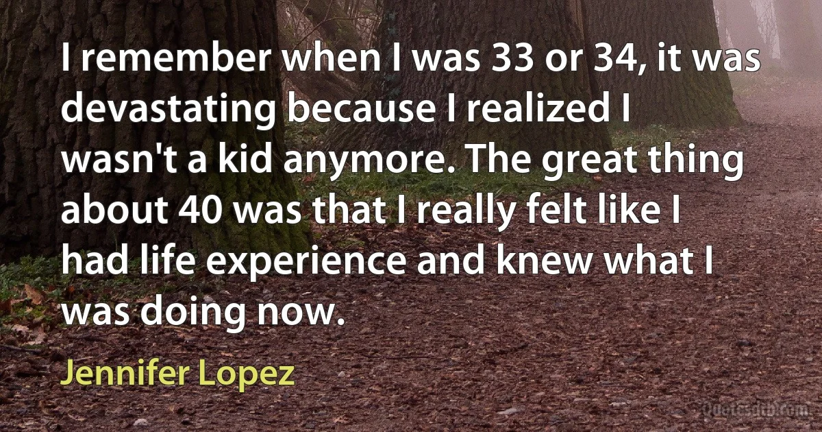 I remember when I was 33 or 34, it was devastating because I realized I wasn't a kid anymore. The great thing about 40 was that I really felt like I had life experience and knew what I was doing now. (Jennifer Lopez)