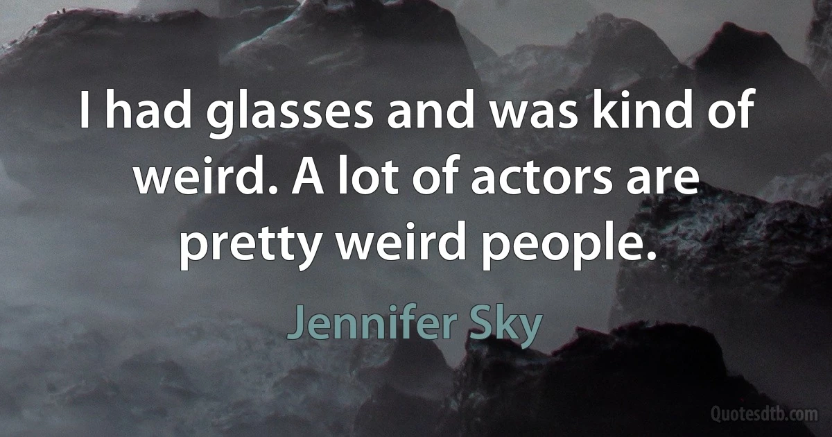 I had glasses and was kind of weird. A lot of actors are pretty weird people. (Jennifer Sky)