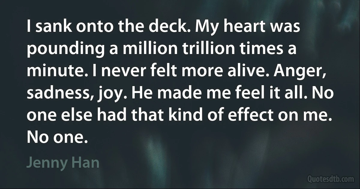 I sank onto the deck. My heart was pounding a million trillion times a minute. I never felt more alive. Anger, sadness, joy. He made me feel it all. No one else had that kind of effect on me. No one. (Jenny Han)