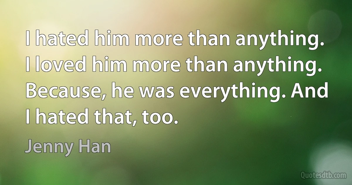 I hated him more than anything. I loved him more than anything. Because, he was everything. And I hated that, too. (Jenny Han)