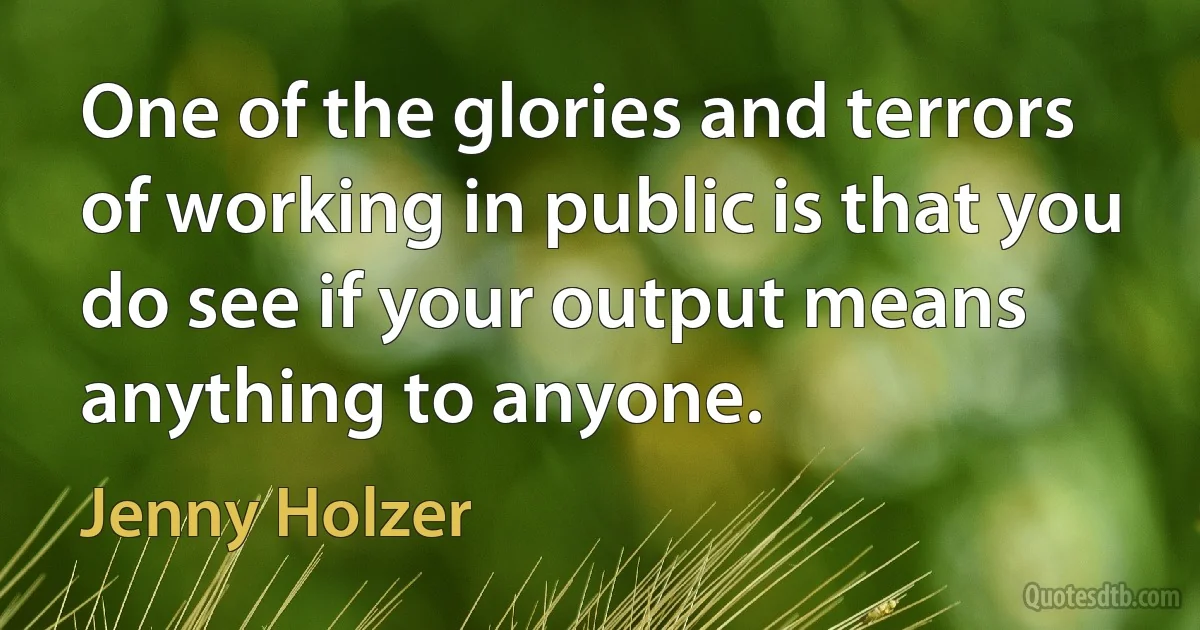 One of the glories and terrors of working in public is that you do see if your output means anything to anyone. (Jenny Holzer)