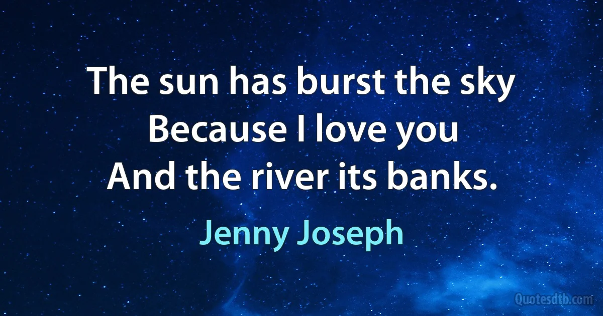 The sun has burst the sky
Because I love you
And the river its banks. (Jenny Joseph)