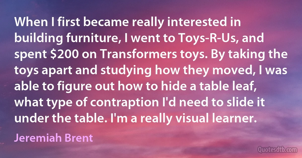 When I first became really interested in building furniture, I went to Toys-R-Us, and spent $200 on Transformers toys. By taking the toys apart and studying how they moved, I was able to figure out how to hide a table leaf, what type of contraption I'd need to slide it under the table. I'm a really visual learner. (Jeremiah Brent)