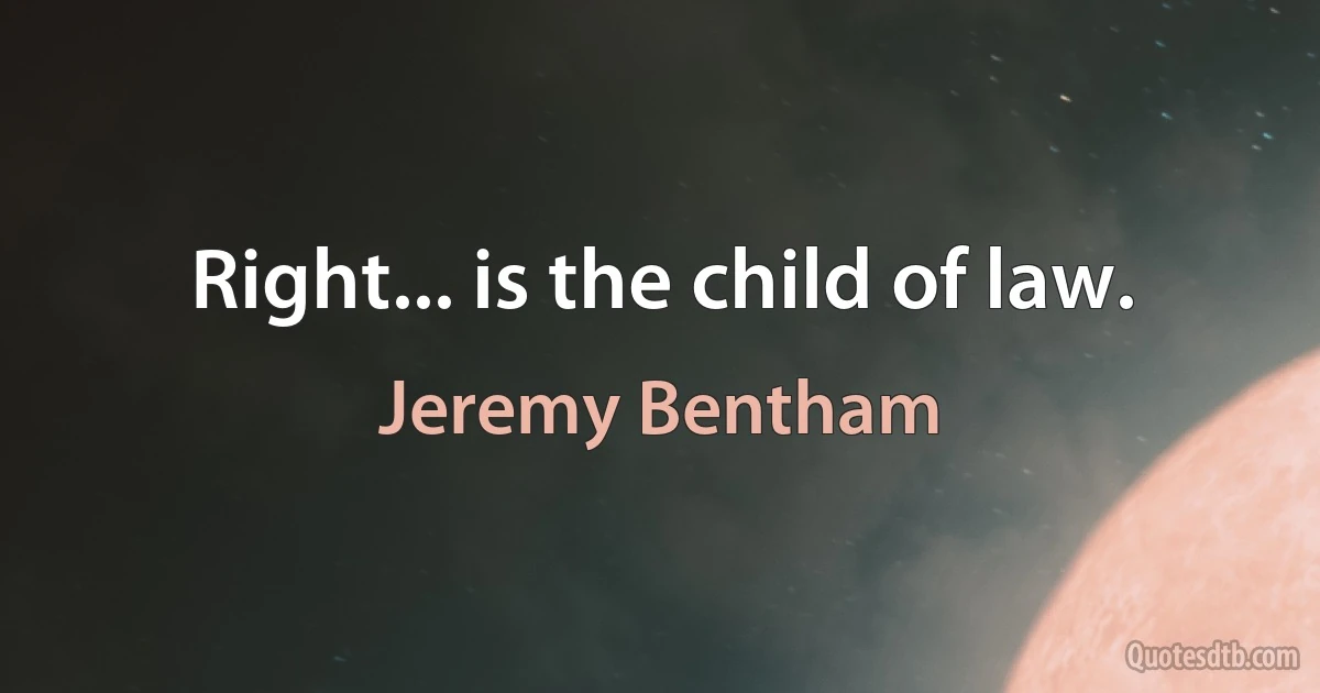 Right... is the child of law. (Jeremy Bentham)