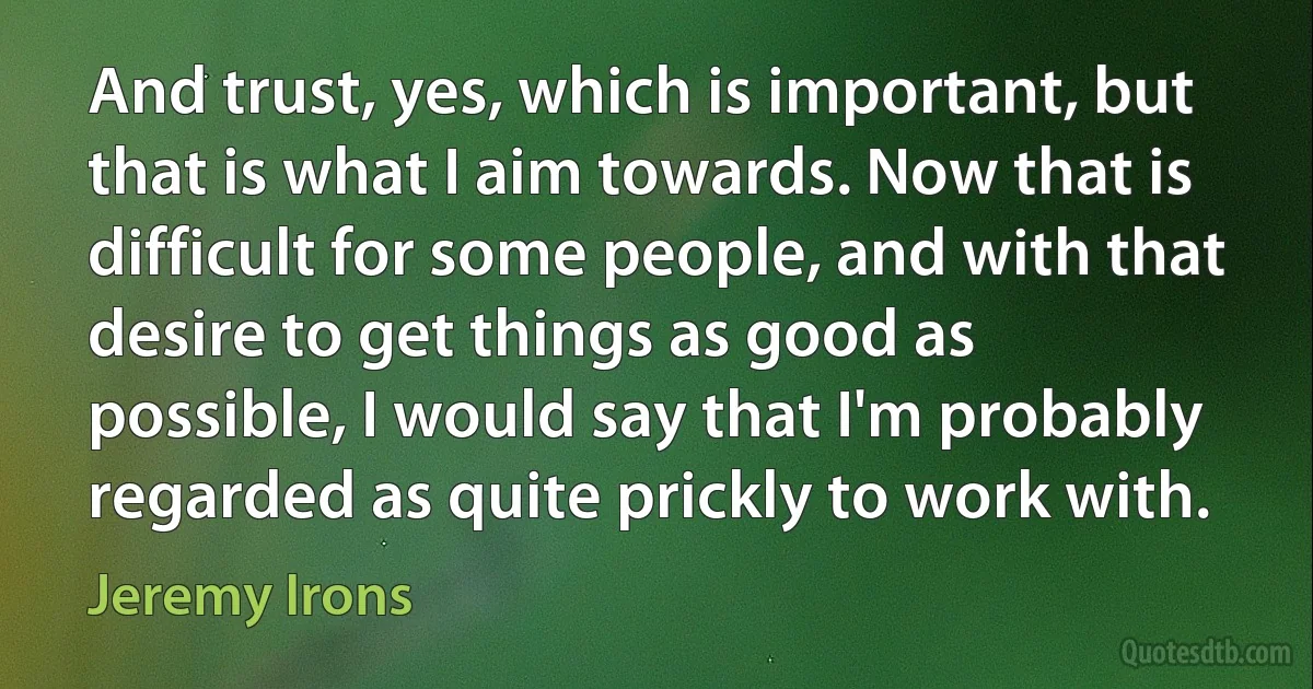 And trust, yes, which is important, but that is what I aim towards. Now that is difficult for some people, and with that desire to get things as good as possible, I would say that I'm probably regarded as quite prickly to work with. (Jeremy Irons)