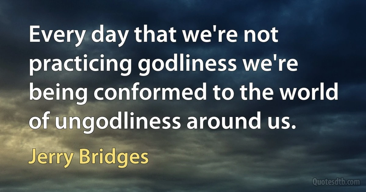 Every day that we're not practicing godliness we're being conformed to the world of ungodliness around us. (Jerry Bridges)