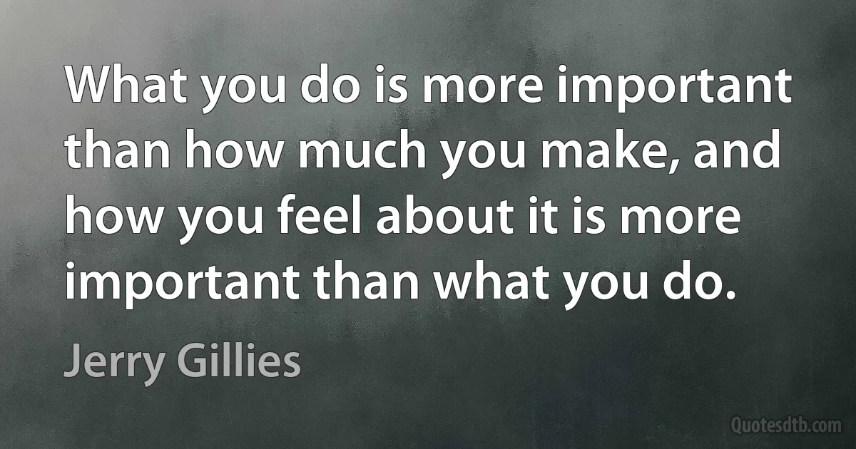 What you do is more important than how much you make, and how you feel about it is more important than what you do. (Jerry Gillies)