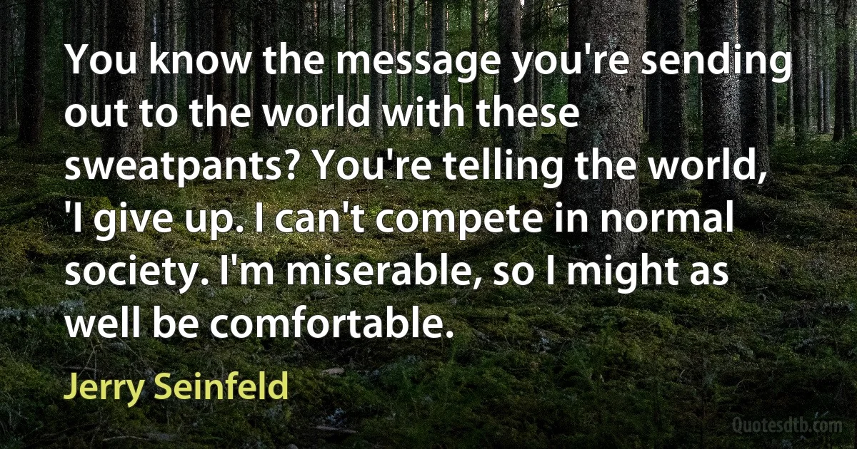 You know the message you're sending out to the world with these sweatpants? You're telling the world, 'I give up. I can't compete in normal society. I'm miserable, so I might as well be comfortable. (Jerry Seinfeld)