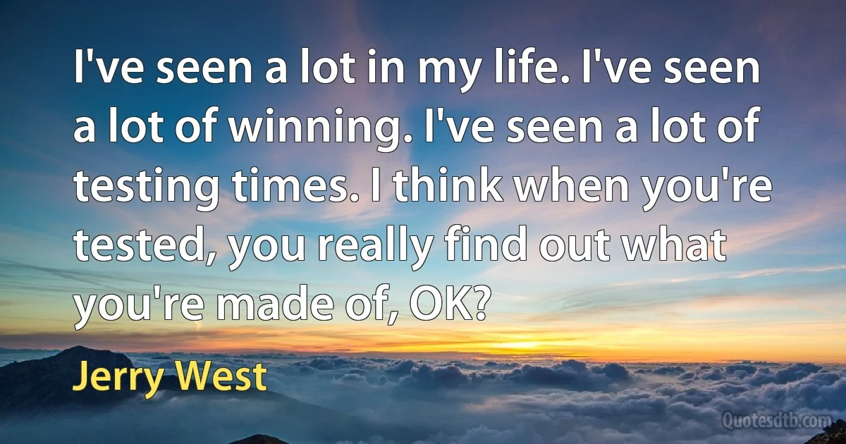 I've seen a lot in my life. I've seen a lot of winning. I've seen a lot of testing times. I think when you're tested, you really find out what you're made of, OK? (Jerry West)