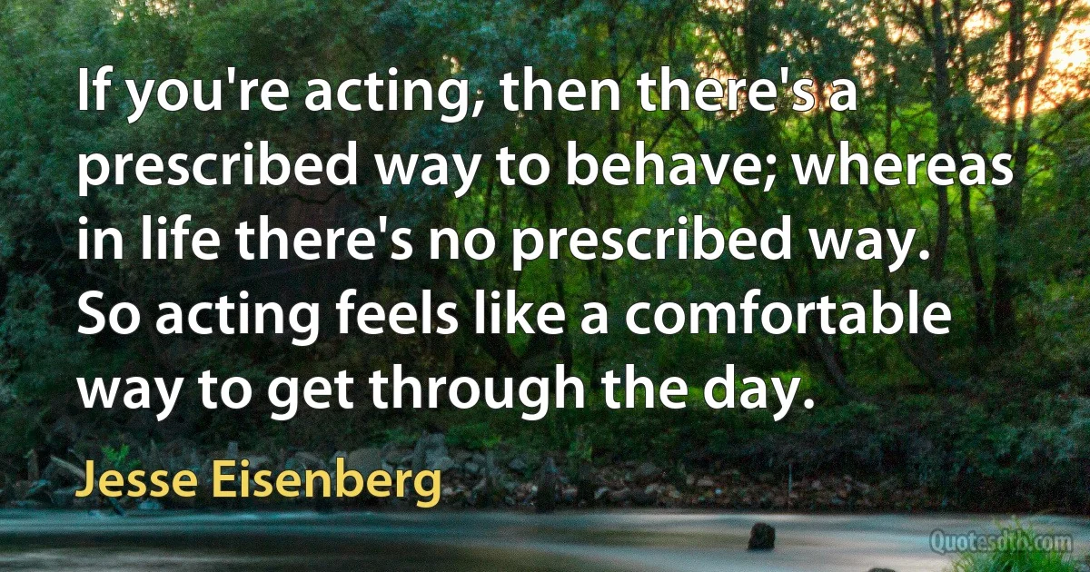 If you're acting, then there's a prescribed way to behave; whereas in life there's no prescribed way. So acting feels like a comfortable way to get through the day. (Jesse Eisenberg)