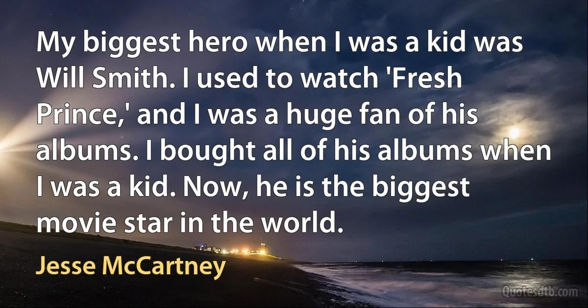 My biggest hero when I was a kid was Will Smith. I used to watch 'Fresh Prince,' and I was a huge fan of his albums. I bought all of his albums when I was a kid. Now, he is the biggest movie star in the world. (Jesse McCartney)