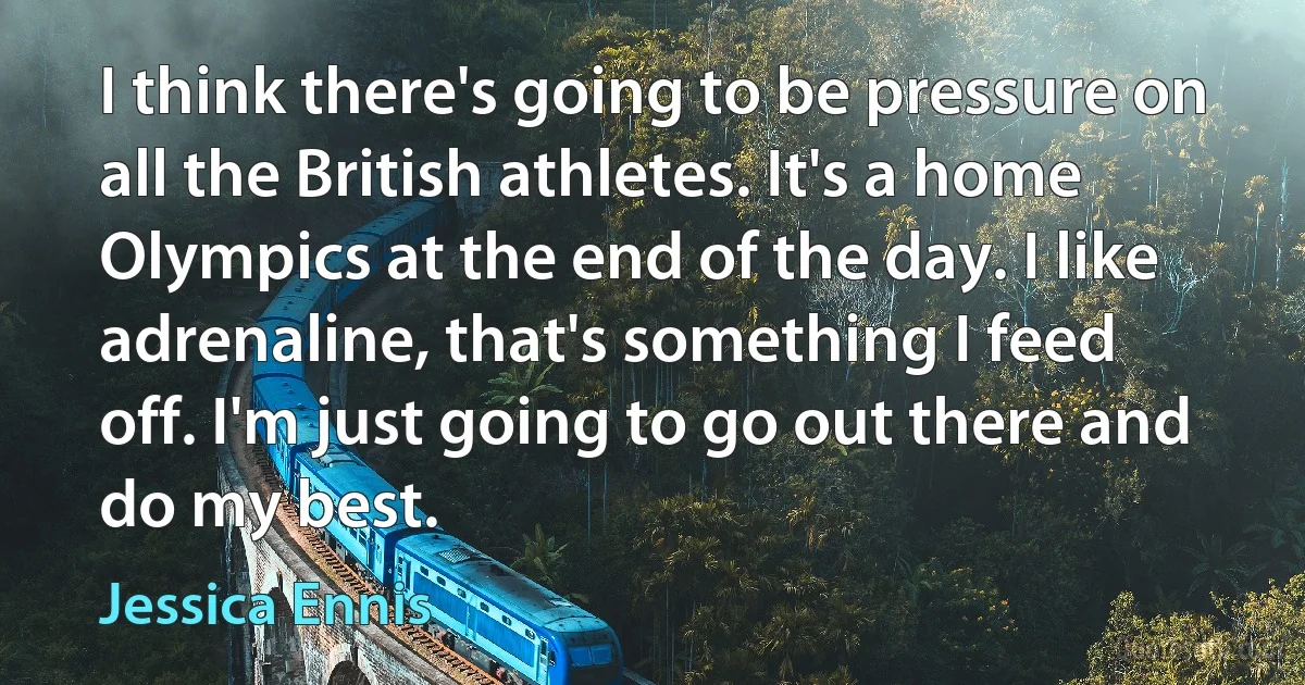 I think there's going to be pressure on all the British athletes. It's a home Olympics at the end of the day. I like adrenaline, that's something I feed off. I'm just going to go out there and do my best. (Jessica Ennis)