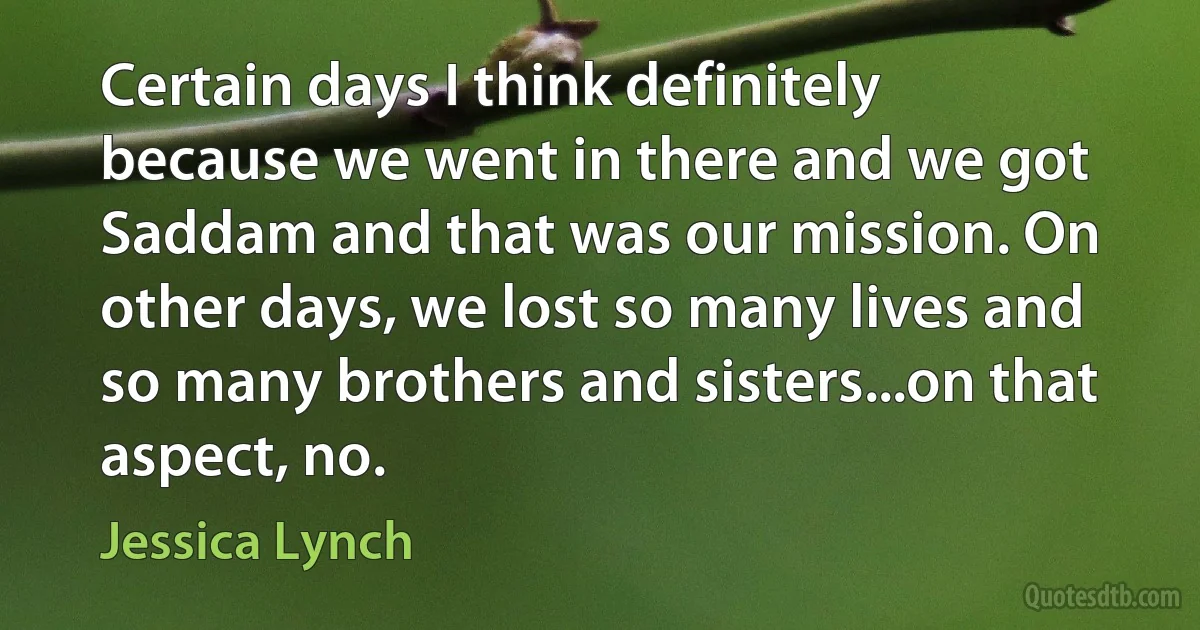 Certain days I think definitely because we went in there and we got Saddam and that was our mission. On other days, we lost so many lives and so many brothers and sisters...on that aspect, no. (Jessica Lynch)