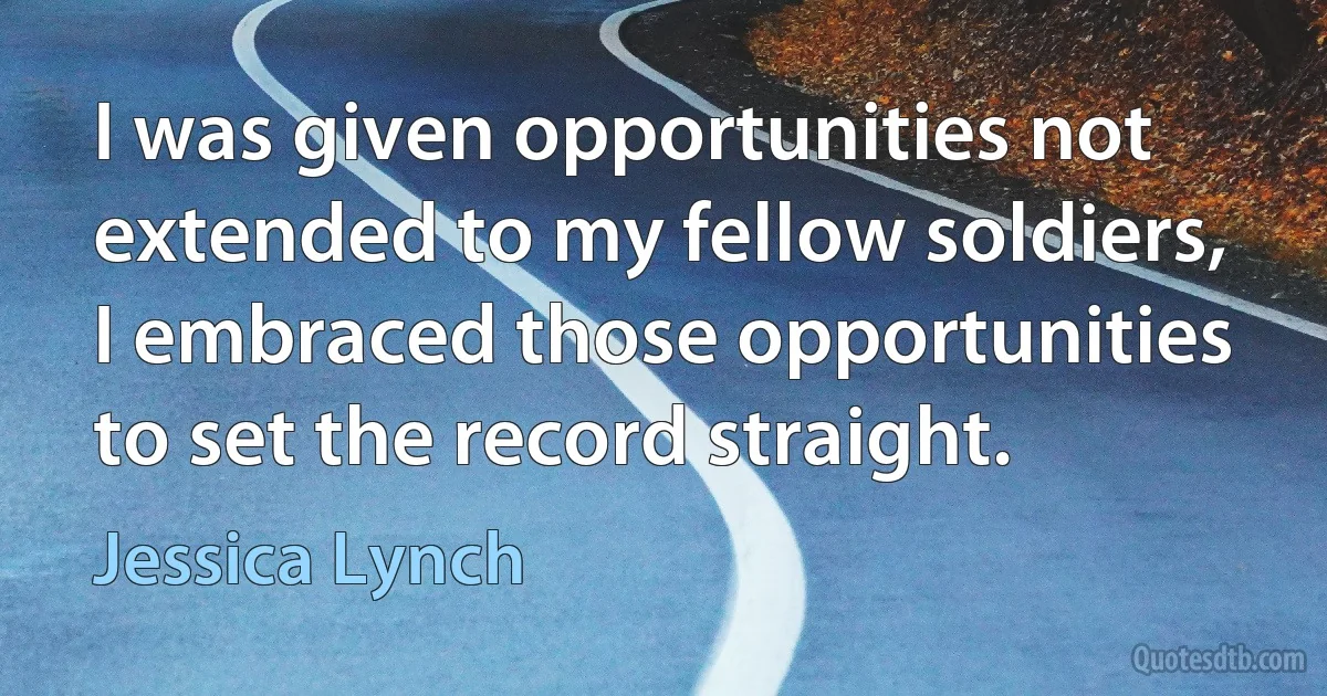 I was given opportunities not extended to my fellow soldiers, I embraced those opportunities to set the record straight. (Jessica Lynch)