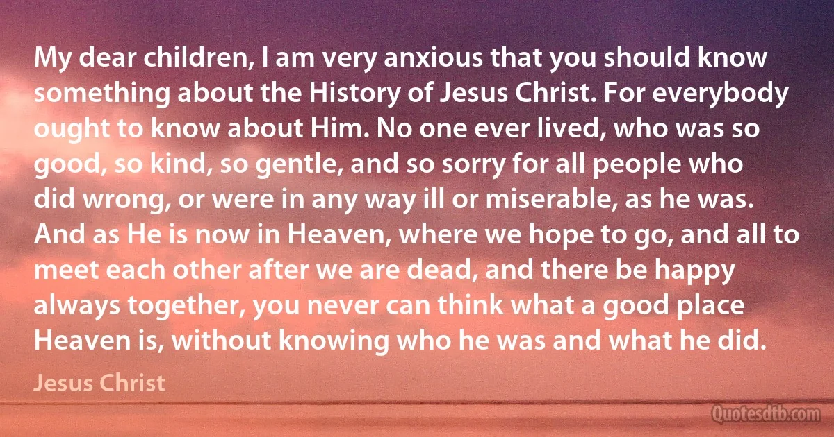 My dear children, I am very anxious that you should know something about the History of Jesus Christ. For everybody ought to know about Him. No one ever lived, who was so good, so kind, so gentle, and so sorry for all people who did wrong, or were in any way ill or miserable, as he was. And as He is now in Heaven, where we hope to go, and all to meet each other after we are dead, and there be happy always together, you never can think what a good place Heaven is, without knowing who he was and what he did. (Jesus Christ)