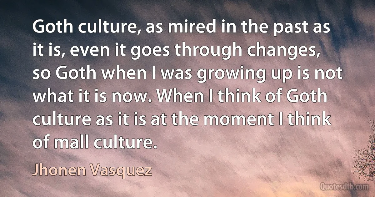 Goth culture, as mired in the past as it is, even it goes through changes, so Goth when I was growing up is not what it is now. When I think of Goth culture as it is at the moment I think of mall culture. (Jhonen Vasquez)