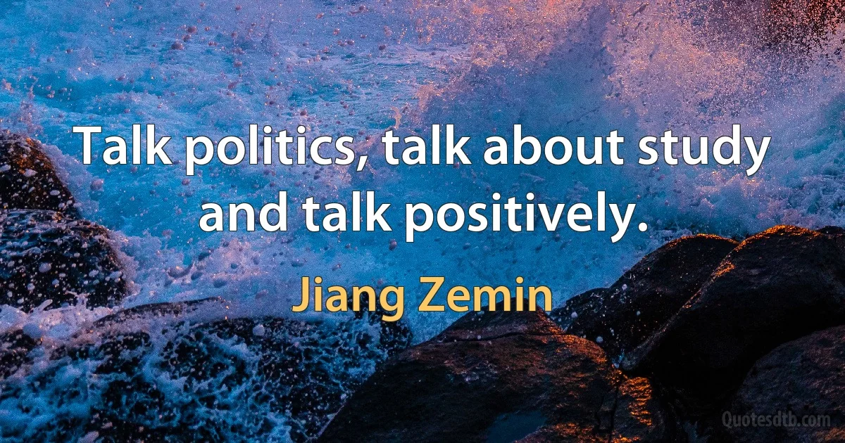 Talk politics, talk about study and talk positively. (Jiang Zemin)