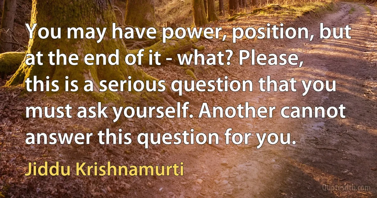 You may have power, position, but at the end of it - what? Please, this is a serious question that you must ask yourself. Another cannot answer this question for you. (Jiddu Krishnamurti)