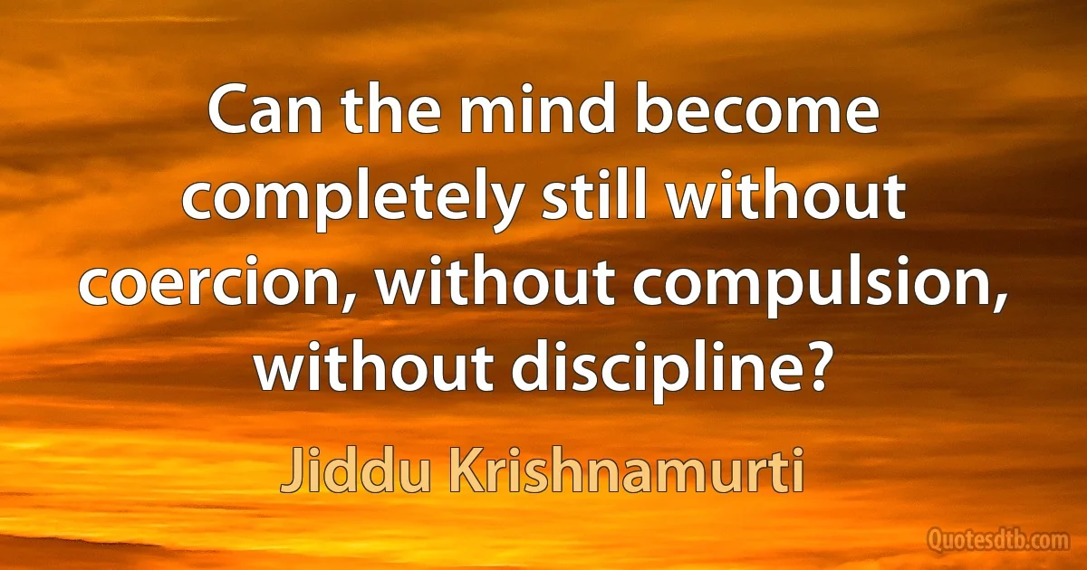 Can the mind become completely still without coercion, without compulsion, without discipline? (Jiddu Krishnamurti)