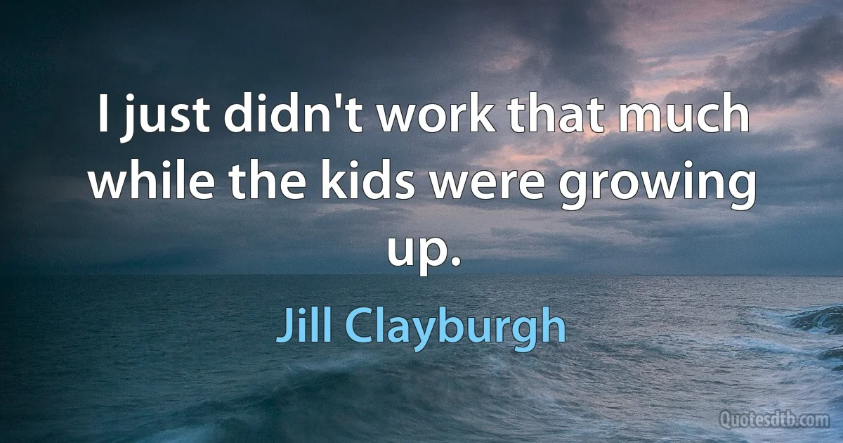 I just didn't work that much while the kids were growing up. (Jill Clayburgh)