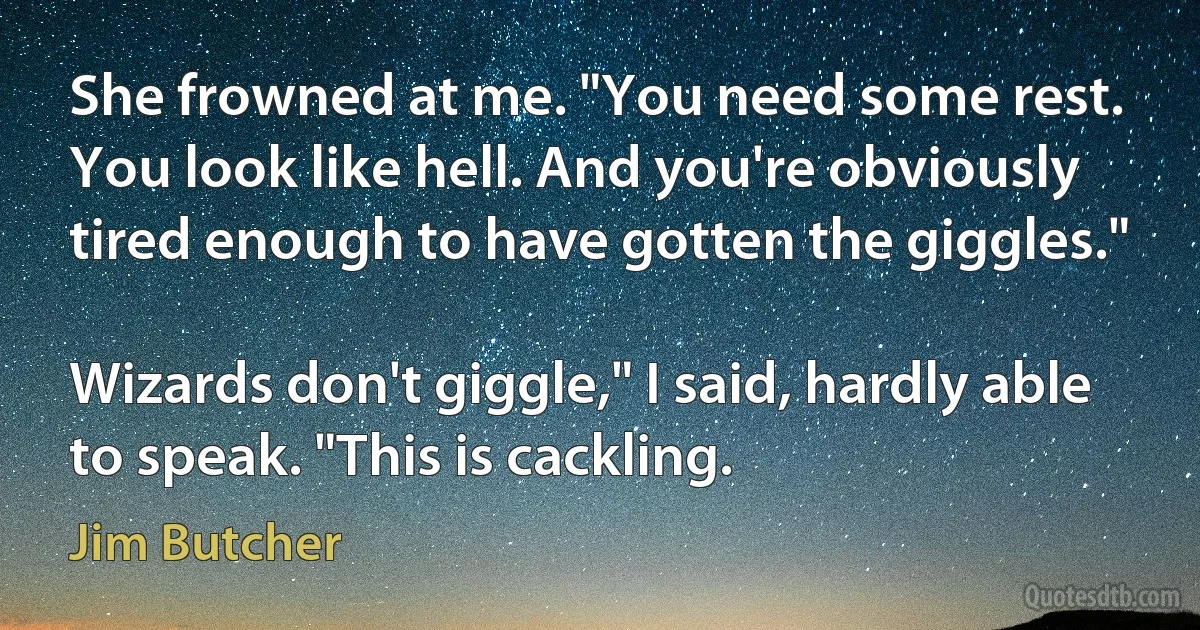 She frowned at me. "You need some rest. You look like hell. And you're obviously tired enough to have gotten the giggles."

Wizards don't giggle," I said, hardly able to speak. "This is cackling. (Jim Butcher)