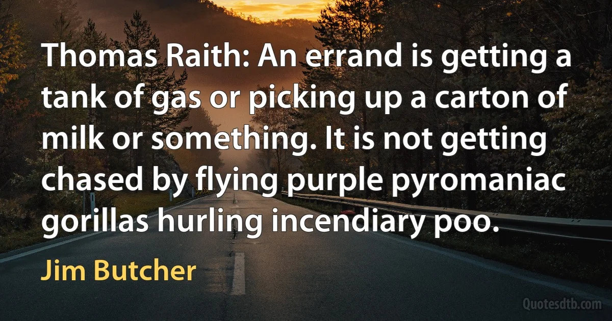 Thomas Raith: An errand is getting a tank of gas or picking up a carton of milk or something. It is not getting chased by flying purple pyromaniac gorillas hurling incendiary poo. (Jim Butcher)