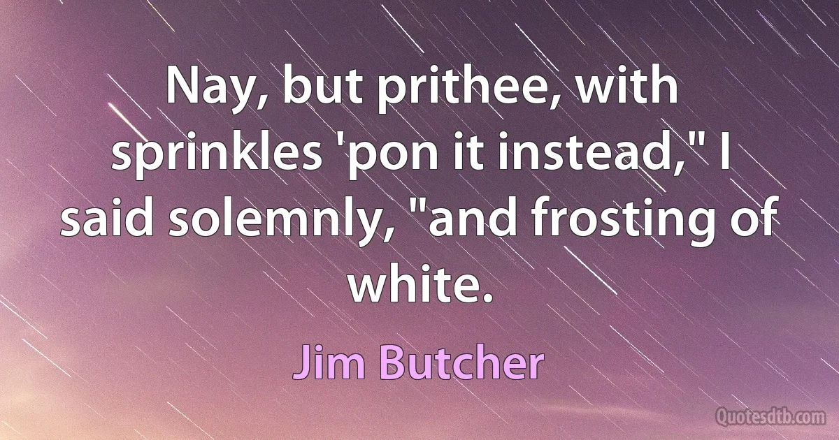 Nay, but prithee, with sprinkles 'pon it instead," I said solemnly, "and frosting of white. (Jim Butcher)