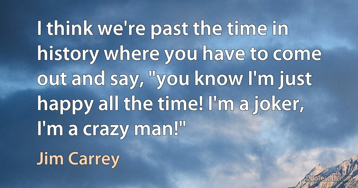 I think we're past the time in history where you have to come out and say, "you know I'm just happy all the time! I'm a joker, I'm a crazy man!" (Jim Carrey)